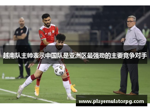 越南队主帅表示中国队是亚洲区最强劲的主要竞争对手