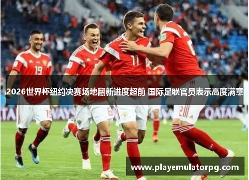 2026世界杯纽约决赛场地翻新进度超前 国际足联官员表示高度满意