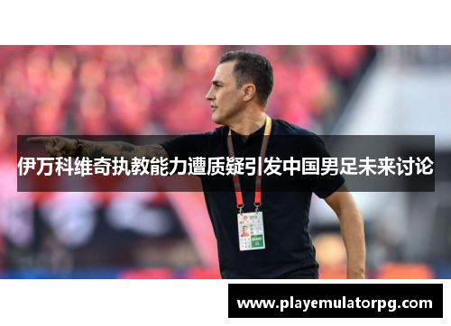 伊万科维奇执教能力遭质疑引发中国男足未来讨论 伊万科维奇执教能力遭质疑引发中国男足未来讨论