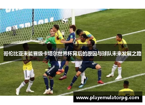 哥伦比亚未能晋级卡塔尔世界杯背后的原因与球队未来发展之路 哥伦比亚未能晋级卡塔尔世界杯背后的原因与球队未来发展之路
