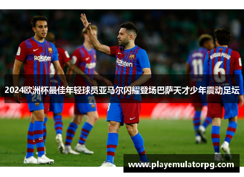 2024欧洲杯最佳年轻球员亚马尔闪耀登场巴萨天才少年震动足坛