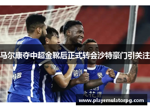 马尔康夺中超金靴后正式转会沙特豪门引关注 马尔康夺中超金靴后正式转会沙特豪门引关注